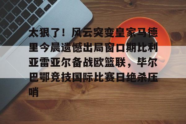 熊猫娱乐 -太狠了！风云突变皇家马德里今晨遗憾出局窗口期比利亚雷亚尔备战欧篮联，毕尔巴鄂竞技国际比赛日绝杀压哨的简单介绍